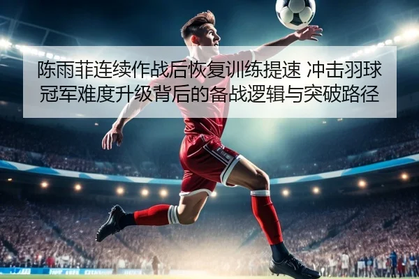 陈雨菲连续作战后恢复训练提速 冲击羽球冠军难度升级背后的备战逻辑与突破路径